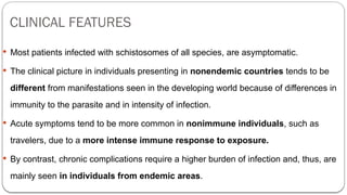 CLINICAL FEATURES
 Most patients infected with schistosomes of all species, are asymptomatic.
 The clinical picture in individuals presenting in nonendemic countries tends to be
different from manifestations seen in the developing world because of differences in
immunity to the parasite and in intensity of infection.
 Acute symptoms tend to be more common in nonimmune individuals, such as
travelers, due to a more intense immune response to exposure.
 By contrast, chronic complications require a higher burden of infection and, thus, are
mainly seen in individuals from endemic areas.
 