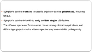  Symptoms can be localized to specific organs or can be generalized, including
fatigue.
 Symptoms can be divided into early and late stages of infection.
 The different species of Schistosoma cause varying clinical complications, and
different geographic strains within a species may have variable pathogenicity.
 