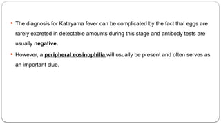  The diagnosis for Katayama fever can be complicated by the fact that eggs are
rarely excreted in detectable amounts during this stage and antibody tests are
usually negative.
 However, a peripheral eosinophilia will usually be present and often serves as
an important clue.
 