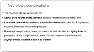 Neurologic complications
 The two main clinical syndromes are ;
 Spinal cord neuroschistosomiasis (acute or subacute myelopathy) and
 Localized cerebral or cerebellar neuroschistosomiasis (focal CNS impairment,
seizures, increased intracranial pressure)
 Neurologic complications can occur even in individuals who are lightly infected;
prevention of this complication is one of the main reasons that infected but
asymptomatic travelers should be treated.
 