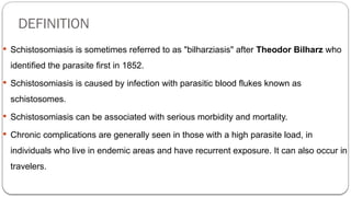 DEFINITION
 Schistosomiasis is sometimes referred to as "bilharziasis" after Theodor Bilharz who
identified the parasite first in 1852.
 Schistosomiasis is caused by infection with parasitic blood flukes known as
schistosomes.
 Schistosomiasis can be associated with serious morbidity and mortality.
 Chronic complications are generally seen in those with a high parasite load, in
individuals who live in endemic areas and have recurrent exposure. It can also occur in
travelers.
 
