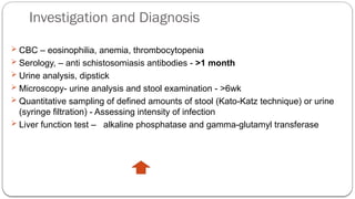 Investigation and Diagnosis
 CBC – eosinophilia, anemia, thrombocytopenia
 Serology, – anti schistosomiasis antibodies - >1 month
 Urine analysis, dipstick
 Microscopy- urine analysis and stool examination - >6wk
 Quantitative sampling of defined amounts of stool (Kato-Katz technique) or urine
(syringe filtration) - Assessing intensity of infection
 Liver function test – alkaline phosphatase and gamma-glutamyl transferase
 