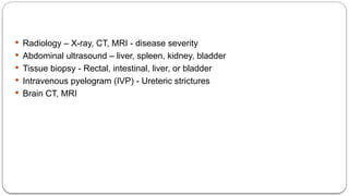  Radiology – X-ray, CT, MRI - disease severity
 Abdominal ultrasound – liver, spleen, kidney, bladder
 Tissue biopsy - Rectal, intestinal, liver, or bladder
 Intravenous pyelogram (IVP) - Ureteric strictures
 Brain CT, MRI
 
