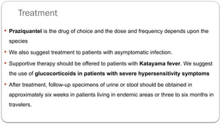 Treatment
 Praziquantel is the drug of choice and the dose and frequency depends upon the
species
 We also suggest treatment to patients with asymptomatic infection.
 Supportive therapy should be offered to patients with Katayama fever. We suggest
the use of glucocorticoids in patients with severe hypersensitivity symptoms
 After treatment, follow-up specimens of urine or stool should be obtained in
approximately six weeks in patients living in endemic areas or three to six months in
travelers.
 