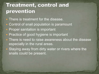  There is treatment for the disease.
 Control of snail population is paramount
 Proper sanitation is important
 Practice of good hygiene is important
 There is need to raise awareness about the disease
especially in the rural areas.
 Staying away from dirty water or rivers where the
snails could be present.
 