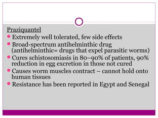 Praziquantel
Extremely well tolerated, few side effects
Broad-spectrum antihelminthic drug
(antihelminthic= drugs that expel parasitic worms)
Cures schistosomiasis in 80–90% of patients, 90%
reduction in egg excretion in those not cured
Causes worm muscles contract – cannot hold onto
human tissues
Resistance has been reported in Egypt and Senegal
 