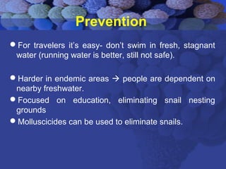 Prevention
For travelers it’s easy- don’t swim in fresh, stagnant
water (running water is better, still not safe).
Harder in endemic areas  people are dependent on
nearby freshwater.
Focused on education, eliminating snail nesting
grounds
Molluscicides can be used to eliminate snails.
 