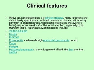 Clinical features
• Above all, schistosomiasis is a chronic disease. Many infections are
subclinically symptomatic, with mild anemia and malnutrition being
common in endemic areas. Acute schistosomiasis (Katayama's
fever) may occur weeks after the initial infection, especially by S.
mansoni and S. japonicum. Manifestations include:
• Abdominal pain
• Cough
• Diarrhea
• Eosinophilia - extremely high eosinophil granulocyte count.
• Fever
• Fatigue
• Hepatosplenomegaly - the enlargement of both the liver and the
spleen.
 