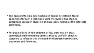 • The eggs of intestinal schistosomiasis can be detected in faecal
specimens through a technique using methylene blue-stained
cellophane soaked in glycerine or glass slides, known as the Kato-Katz
technique.
• For people living in non-endemic or low-transmission areas,
serological and immunological tests may be useful in showing
exposure to infection and the need for thorough examination,
treatment and follow-up.
 