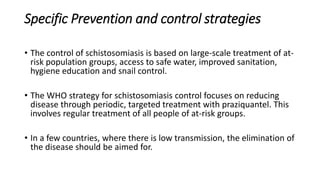 Specific Prevention and control strategies
• The control of schistosomiasis is based on large-scale treatment of at-
risk population groups, access to safe water, improved sanitation,
hygiene education and snail control.
• The WHO strategy for schistosomiasis control focuses on reducing
disease through periodic, targeted treatment with praziquantel. This
involves regular treatment of all people of at-risk groups.
• In a few countries, where there is low transmission, the elimination of
the disease should be aimed for.
 