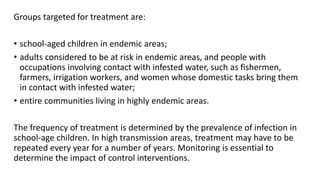 Groups targeted for treatment are:
• school-aged children in endemic areas;
• adults considered to be at risk in endemic areas, and people with
occupations involving contact with infested water, such as fishermen,
farmers, irrigation workers, and women whose domestic tasks bring them
in contact with infested water;
• entire communities living in highly endemic areas.
The frequency of treatment is determined by the prevalence of infection in
school-age children. In high transmission areas, treatment may have to be
repeated every year for a number of years. Monitoring is essential to
determine the impact of control interventions.
 