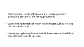 • Schistosomiasis mostly affects poor and rural communities,
particularly agricultural and fishing populations.
• Women doing domestic chores in infested water, such as washing
clothes, are also at risk.
• Inadequate hygiene and contact with infected water make children
especially vulnerable to infection.
 