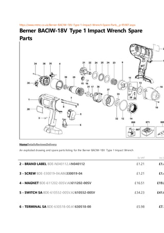 https://www.mtmc.co.uk/Berner-BACIW-18V-Type-1-Impact-Wrench-Spare-Parts__p-95907.aspx
Berner BACIW-18V Type 1 Impact Wrench Spare
Parts
HomeDetailsReviewsDelivery
An exploded drawing and spare parts listing for the Berner BACIW-18V Type 1 Impact Wrench
Ex VAT Inc V
2 - BRAND LABEL BDE-N040112.AN040112 £1.21 £1.4
3 - SCREW BDE-330019-04.A86330019-04 £1.21 £1.4
4 - MAGNET BDE-611202-00SV.A8611202-00SV £16.51 £19.8
5 - SWITCH SA BDE-610552-00SV.A2610552-00SV £34.23 £41.0
6 - TERMINAL SA BDE-630518-00.A1630518-00 £5.98 £7.1
 