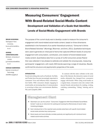 How Consumer engagement is reshaping marketing
64  JOURNAL OF ADVERTISING RESEARCH  March 2016 DOI: 10.2501/JAR-2016-004
INTRODUCTION
Social networking sites such as Facebook, YouTube,
and Twitter have become increasingly important in
consumers’ lives and influence their communica-
tion habits. With consumers deeply engaging in
social media, an increasing share of communication
is occurring in these new environments (Berthon,
Pitt, and Campbell, 2008).
In contrast with the static websites in the early
days of the Internet, the interactive nature of social
media ultimately has changed how consumers
engage with brands. When using social media on
a regular basis, consumers come into contact with
myriad brands and products by reading, writing,
watching, commenting, “Liking,” sharing, and so
forth.
Measuring Consumers’ Engagement
With Brand-Related Social-Media Content
Development and Validation of a Scale that Identifies
Levels of Social-Media Engagement with Brands
Bruno Schivinski
Nottingham Trent
University
bruno.schivinski@ntu.
ac.uk
George
Christodoulides
Birkbeck, University of
London
g.christodoulides@bbk.
ac.uk
Dariusz Dabrowski
Gdansk University of
Technology
ddab@zie.pg.gda.pl
The purpose of the current study was to develop a scale to measure the consumer’s
engagement with brand-related social-media content, based on three dimensions
established in the framework of an earlier theoretical construct, “Consumer’s Online
Brand-Related Activities” (Muntinga, Moorman, and Smit, 2011). Qualitative techniques
were used to generate an initial pool of items that captured different levels of consumer
engagement with consumption, contribution, and creation of brand-related social-
media content. Quantitative data from a survey of 2,252 consumers across Poland
then was collected in two phases to calibrate and validate the ensuing scale, measuring
participants’ engagement, with nearly 300 brands spanning a range of industries. Results
confirmed the structure and psychometric properties of the scale.
•	Advertisers can use the authors’ “Consumers’ Engagement With Brand-Related Social-Media
Content” scale as an instrument for auditing and tracking the effectiveness of social media
marketing strategies.
•	Each individual item of the reported scale provides advertisers with specific brand-related
social-media activities they could pursue.
•	Brand equity and brand attitudes correlate positively and significantly with individual brand-
related social-media activities.
 