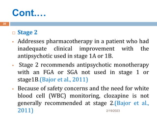 Cont.…
2/19/2023
20
 Stage 2
 Addresses pharmacotherapy in a patient who had
inadequate clinical improvement with the
antipsychotic used in stage 1A or 1B.
 Stage 2 recommends antipsychotic monotherapy
with an FGA or SGA not used in stage 1 or
stage1B.(Bajor et al., 2011)
 Because of safety concerns and the need for white
blood cell (WBC) monitoring, clozapine is not
generally recommended at stage 2.(Bajor et al.,
2011)
 
