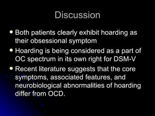 Discussion Both patients clearly exhibit hoarding as their obsessional symptom Hoarding is being considered as a part of OC spectrum in its own right for DSM-V Recent literature suggests that the core symptoms, associated features, and neurobiological abnormalities of hoarding differ from OCD. 