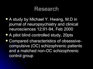 Research A study by Michael Y. Hwang, M.D in journal of neuropsychiatry and clinical neurosciences 12:91-94, Feb 2000 A pilot blind controlled study, 20pts Compared characteristics of obsessive-compulsive (OC) schizophrenic patients and a matched non-OC schizophrenic control group  