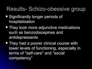 Results- Schizo-obessive group Significantly longer periods of hospitalisation  They took more adjunctive medications such as benzodiazepines and antidepressants They had a poorer clinical course with lower levels of functioning, especially in terms of "self-care" and "social competency”  
