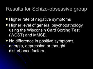 Results for Schizo-obsessive group Higher rate of negative symptoms  Higher level of general psychopathology using the Wisconsin Card Sorting Test (WCST) and MMSE.  No difference in positive symptoms, anergia, depression or thought disturbance factors. 