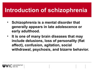 Introduction of schizophrenia
• Schizophrenia is a mental disorder that
generally appears in late adolescence or
early adulthood.
• It is one of many brain diseases that may
include delusions, loss of personality (flat
affect), confusion, agitation, social
withdrawal, psychosis, and bizarre behavior.

 