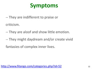 Symptoms
   -- They are indifferent to praise or
   criticism.
   -- They are aloof and show little emotion.
   -- They might daydream and/or create vivid
   fantasies of complex inner lives.




http://www.fitango.com/categories.php?id=52     12
 