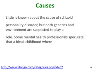 Causes
   Little is known about the cause of schizoid
   personality disorder, but both genetics and
   environment are suspected to play a
   role. Some mental health professionals speculate
   that a bleak childhood where




http://www.fitango.com/categories.php?id=52           13
 