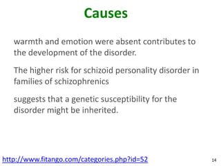 Causes
   warmth and emotion were absent contributes to
   the development of the disorder.
   The higher risk for schizoid personality disorder in
   families of schizophrenics
   suggests that a genetic susceptibility for the
   disorder might be inherited.




http://www.fitango.com/categories.php?id=52               14
 