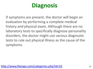 Diagnosis
   If symptoms are present, the doctor will begin an
   evaluation by performing a complete medical
   history and physical exam. Although there are no
   laboratory tests to specifically diagnose personality
   disorders, the doctor might use various diagnostic
   tests to rule out physical illness as the cause of the
   symptoms.




http://www.fitango.com/categories.php?id=52                 15
 