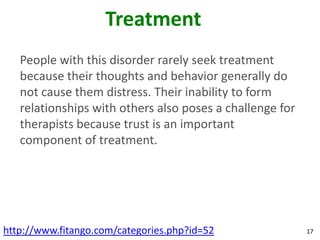 Treatment
   People with this disorder rarely seek treatment
   because their thoughts and behavior generally do
   not cause them distress. Their inability to form
   relationships with others also poses a challenge for
   therapists because trust is an important
   component of treatment.




http://www.fitango.com/categories.php?id=52               17
 