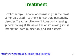 Treatment
   Psychotherapy – a form of counseling – is the most
   commonly used treatment for schizoid personality
   disorder. Treatment likely will focus on increasing
   general coping skills, as well as on improving social
   interaction, communication, and self-esteem.




http://www.fitango.com/categories.php?id=52                18
 