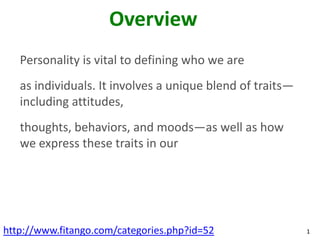 Overview
   Personality is vital to defining who we are
   as individuals. It involves a unique blend of traits—
   including attitudes,
   thoughts, behaviors, and moods—as well as how
   we express these traits in our




http://www.fitango.com/categories.php?id=52                1
 