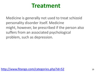 Treatment
   Medicine is generally not used to treat schizoid
   personality disorder itself. Medicine
   might, however, be prescribed if the person also
   suffers from an associated psychological
   problem, such as depression.




http://www.fitango.com/categories.php?id=52           19
 
