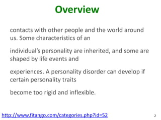 Overview
   contacts with other people and the world around
   us. Some characteristics of an
   individual’s personality are inherited, and some are
   shaped by life events and
   experiences. A personality disorder can develop if
   certain personality traits
   become too rigid and inflexible.


http://www.fitango.com/categories.php?id=52               2
 