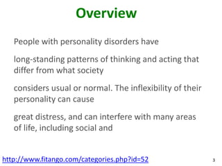 Overview
   People with personality disorders have
   long-standing patterns of thinking and acting that
   differ from what society
   considers usual or normal. The inflexibility of their
   personality can cause
   great distress, and can interfere with many areas
   of life, including social and


http://www.fitango.com/categories.php?id=52                3
 