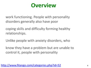 Overview
   work functioning. People with personality
   disorders generally also have poor
   coping skills and difficulty forming healthy
   relationships.
   Unlike people with anxiety disorders, who
   know they have a problem but are unable to
   control it, people with personality


http://www.fitango.com/categories.php?id=52       4
 