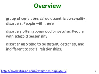 Overview
   group of conditions called eccentric personality
   disorders. People with these
   disorders often appear odd or peculiar. People
   with schizoid personality
   disorder also tend to be distant, detached, and
   indifferent to social relationships.




http://www.fitango.com/categories.php?id=52           6
 