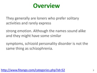 Overview
   They generally are loners who prefer solitary
   activities and rarely express
   strong emotion. Although the names sound alike
   and they might have some similar
   symptoms, schizoid personality disorder is not the
   same thing as schizophrenia.




http://www.fitango.com/categories.php?id=52             7
 