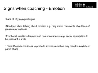 Signs when coaching - Emotion
•Lack of physiological signs
•Deadpan when talking about emotion e.g. may make comments about lack of
pleasure or sadness
•Emotional reactions learned and non spontaneous e.g. social expectation to
be pleasant = smile
• Note: If coach continues to probe to express emotion may result in anxiety or
panic attack
 