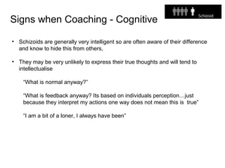 Signs when Coaching - Cognitive
• Schizoids are generally very intelligent so are often aware of their difference
and know to hide this from others,
• They may be very unlikely to express their true thoughts and will tend to
intellectualise
“What is normal anyway?”
“What is feedback anyway? Its based on individuals perception…just
because they interpret my actions one way does not mean this is true”
“I am a bit of a loner, I always have been”
 