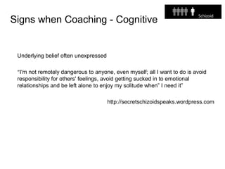 Signs when Coaching - Cognitive
Underlying belief often unexpressed
“I'm not remotely dangerous to anyone, even myself; all I want to do is avoid
responsibility for others' feelings, avoid getting sucked in to emotional
relationships and be left alone to enjoy my solitude when” I need it”
http://secretschizoidspeaks.wordpress.com
 