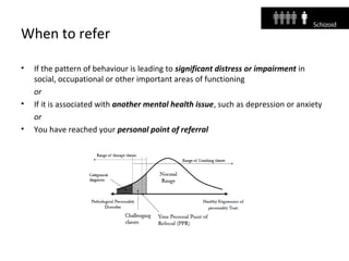 When to refer
• If the pattern of behaviour is leading to significant distress or impairment in
social, occupational or other important areas of functioning
or
• If it is associated with another mental health issue, such as depression or anxiety
or
• You have reached your personal point of referral
 