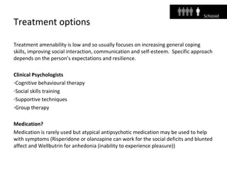 Treatment options
Treatment amenability is low and so usually focuses on increasing general coping
skills, improving social interaction, communication and self-esteem. Specific approach
depends on the person’s expectations and resilience.
Clinical Psychologists
-Cognitive behavioural therapy
-Social skills training
-Supportive techniques
-Group therapy
Medication?
Medication is rarely used but atypical antipsychotic medication may be used to help
with symptoms (Risperidone or olanzapine can work for the social deficits and blunted
affect and Wellbutrin for anhedonia (inability to experience pleasure))
 