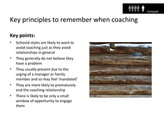 Key principles to remember when coaching
Key points:
• Schizoid styles are likely to want to
avoid coaching just as they avoid
relationships in general
• They generally do not believe they
have a problem
• They usually present due to the
urging of a manager or family
member and so may feel ‘mandated’
• They are more likely to prematurely
end the coaching relationship
• There is likely to be only a small
window of opportunity to engage
them
 