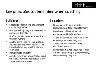 Key principles to remember when coaching
Build trust
• Recognize rapport and engagement
may be impossible
• Find something they are interested in
and take it from there
• Don’t expect to make a connection
through humour
• Ask for permission to ask questions
and be sensitive to the fact that the
individual may not want to disclose
or discuss
• Demonstrate empathy
• Avoid asking them about feelings and
emotions - take an intellectual rather
than emotional approach
Be patient
• Be patient with slow speech
(maintain your focus and attention)
• Be tolerant of limited verbal
exchange and hold the silence
• There is likely to be little motivation
to change, or at the very least
ambivalence – consider using
decisional balance
• Remember it is not about you – they
are not responding to you personally,
this is the way they are
 