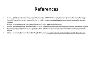 References
• Sperry, L. (2003). Handbook of Diagnosis and Treatment of DSM-IV-TR Personality Disorders (2nd ed.). New York: Routledge
• Schizoid Personality Disorder, retrieved on Aug 19 2013, from www.bandbacktogether.com/schizoid-personality-disorder-
resources
• Schizoid Personality Disorder retrieved on Aug 19 2013, from www.regionalcenter.org
• Schizoid personality disorder retrieved on Aug 19 2013, from www.anxietyzone.com/conditions/schizoid_personality_disorder
• Psychology today (n.d.) retrieved on Aug 25 2013, from http://www.psychologytoday.com/conditions/schizoid-personality-
disorder
• Schizoid Personality Disorder retreived on Aug 25 2013, from www.pchtreatment.com/schizoid-personality-discorder-clinc
 
