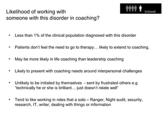 Likelihood of working with
someone with this disorder in coaching?
• Less than 1% of the clinical population diagnosed with this disorder
• Patients don’t feel the need to go to therapy… likely to extend to coaching.
• May be more likely in life coaching than leadership coaching
• Likely to present with coaching needs around interpersonal challenges
• Unlikely to be initiated by themselves - sent by frustrated others e.g
“technically he or she is brilliant… just doesn’t relate well”
• Tend to like working in roles that a solo – Ranger, Night audit, security,
research, IT, writer, dealing with things or information
 