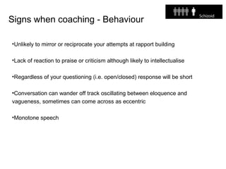 Signs when coaching - Behaviour
•Unlikely to mirror or reciprocate your attempts at rapport building
•Lack of reaction to praise or criticism although likely to intellectualise
•Regardless of your questioning (i.e. open/closed) response will be short
•Conversation can wander off track oscillating between eloquence and
vagueness, sometimes can come across as eccentric
•Monotone speech
 