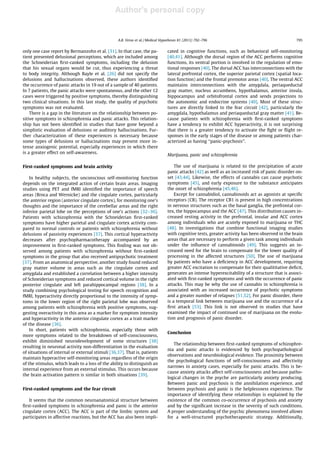 Author's personal copy
only one case report by Bermanzohn et al. [31]. In that case, the pa-
tient presented delusional perceptions, which are included among
the Schneiderian ﬁrst-ranked symptoms, including the delusion
that his sexual organs would be cut, thus experiencing a threat
to body integrity. Although Bayle et al. [26] did not specify the
delusions and hallucinations observed, these authors identiﬁed
the occurrence of panic attacks in 19 out of a sample of 40 patients.
In 7 patients, the panic attacks were spontaneous, and the other 12
cases were triggered by positive symptoms, thereby distinguishing
two clinical situations. In this last study, the quality of psychotic
symptoms was not evaluated.
There is a gap in the literature on the relationship between po-
sitive symptoms in schizophrenia and panic attacks. This relation-
ship has not been identiﬁed in studies that have gone beyond a
simplistic evaluation of delusions or auditory hallucinations. Fur-
ther characterization of these experiences is necessary because
some types of delusions or hallucinations may present more in-
tense anxiogenic potential, especially experiences in which there
is a greater effect on self-awareness.
First-ranked symptoms and brain activity
In healthy subjects, the unconscious self-monitoring function
depends on the integrated action of certain brain areas. Imaging
studies using PET and fMRI identiﬁed the importance of speech
areas (Broca and Wernicke) and the cingulate cortex, particularly
the anterior region (anterior cingulate cortex), for monitoring one’s
thoughts and the importance of the cerebellar areas and the right
inferior parietal lobe on the perceptions of one’s actions [32–36].
Patients with schizophrenia with the Schneiderian ﬁrst-ranked
symptoms have higher parietal and cingulate cortex activity com-
pared to normal controls or patients with schizophrenia without
delusions of passivity experiences [37]. This cortical hyperactivity
decreases after psychopharmacotherapy accompanied by an
improvement in ﬁrst-ranked symptoms. This ﬁnding was not ob-
served among patients with schizophrenia without ﬁrst-ranked
symptoms in the group that also received antipsychotic treatment
[37]. From an anatomical perspective, another study found reduced
gray matter volume in areas such as the cingulate cortex and
amygdala and established a correlation between a higher intensity
of Schneiderian symptoms and reduced cortical volume in the right
posterior cingulate and left parahippocampal regions [38]. In a
study combining psychological testing for speech recognition and
fMRI, hyperactivity directly proportional to the intensity of symp-
toms in the lower region of the right parietal lobe was observed
among patients with schizophrenia with positive symptoms, sug-
gesting overactivity in this area as a marker for symptom intensity
and hyperactivity in the anterior cingulate cortex as a trait marker
of the disease [36].
In short, patients with schizophrenia, especially those with
more symptoms related to the breakdown of self-consciousness,
exhibit diminished neurodevelopment of some structures [38]
resulting in neuronal activity non-differentiation in the evaluation
of situations of internal or external stimuli [36,37]. That is, patients
maintain hyperactive self-monitoring areas regardless of the origin
of the stimulus, which leads to a loss of the ability to distinguish an
internal experience from an external stimulus. This occurs because
the brain activation pattern is similar in both situations [39].
First-ranked symptoms and the fear circuit
It seems that the common neuroanatomical structure between
ﬁrst-ranked symptoms in schizophrenia and panic is the anterior
cingulate cortex (ACC). The ACC is part of the limbic system and
participates in affective reactions, but the ACC has also been impli-
cated in cognitive functions, such as behavioral self-monitoring
[40,41]. Although the dorsal region of the ACC performs cognitive
functions, its ventral portion is involved in the regulation of emo-
tional responses [40]. The dorsal ACC has interconnections with the
lateral prefrontal cortex, the superior parietal cortex (spatial loca-
tion function) and the frontal premotor areas [40]. The ventral ACC
maintains interconnections with the amygdala, periaqueductal
gray matter, nucleus accumbens, hypothalamus, anterior insula,
hippocampus and orbitofrontal cortex and sends projections to
the autonomic and endocrine systems [40]. Most of these struc-
tures are directly linked to the fear circuit [42], particularly the
amygdala, hypothalamus and periaqueductal gray matter [41]. Be-
cause patients with schizophrenia with ﬁrst-ranked symptoms
have a tendency to exhibit ACC hyperactivity, it is not surprising
that there is a greater tendency to activate the ﬁght or ﬂight re-
sponses in the early stages of the disease or among patients char-
acterized as having ‘‘panic-psychosis’’.
Marijuana, panic and schizophrenia
The use of marijuana is related to the precipitation of acute
panic attacks [42] as well as an increased risk of panic disorder on-
set [43,44]. Likewise, the effects of cannabis can cause psychotic
symptoms [45], and early exposure to the substance anticipates
the onset of schizophrenia [45,46].
Except for cannabidiol, cannabinoids act as agonists at speciﬁc
receptors (CB). The receptor CB1 is present in high concentrations
in nervous structures such as the basal ganglia, the prefrontal cor-
tex, the hippocampus and the ACC [47]. This distribution causes in-
creased resting activity in the prefrontal, insular and ACC cortex
among individuals who are acutely exposed to marijuana or THC
[48]. In investigations that combine functional imaging studies
with cognitive tests, greater activity has been observed in the brain
areas that are necessary to perform a given task among individuals
under the inﬂuence of cannabinoids [49]. This suggests an in-
creased need for the brain to compensate for the lower quality of
processing in the affected structures [50]. The use of marijuana
by patients who have a deﬁciency in ACC development, requiring
greater ACC excitation to compensate for their qualititative deﬁcit,
generates an intense hyperexcitability of a structure that is associ-
ated with ﬁrst-ranked symptoms and with the occurrence of panic
attacks. This may be why the use of cannabis in schizophrenia is
associated with an increased occurrence of psychotic symptoms
and a greater number of relapses [51,52]. For panic disorder, there
is a temporal link between marijuana use and the occurrence of a
ﬁrst attack [53]. This link is not observed in studies that have
examined the impact of continued use of marijuana on the evolu-
tion and prognosis of panic disorder.
Conclusion
The relationship between ﬁrst-ranked symptoms of schizophre-
nia and panic attacks is evidenced by both psychopathological
observations and neurobiological evidence. The proximity between
the psychological functions of self-consciousness and affectivity
narrows in anxiety cases, especially for panic attacks. This is be-
cause anxiety attacks affect self-consciousness and because patho-
logical changes in the psyche are particularly anxiety producing.
Between panic and psychosis is the annihilation experience, and
between psychosis and panic is the helplessness experience. The
importance of identifying these relationships is explained by the
existence of the common co-occurrence of psychosis and anxiety
and by the signiﬁcant increase in the severity of such conditions.
A proper understanding of the psychic phenomena involved allows
for a well-structured psychotherapeutic strategy. Additionally,
A.B. Veras et al. / Medical Hypotheses 81 (2013) 792–796 795
 