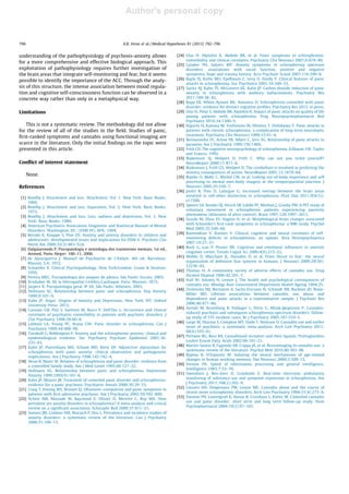 Author's personal copy
understanding of the pathophysiology of psychosis-anxiety allows
for a more comprehensive and effective biological approach. This
exploitation of pathophysiology requires further investigation of
the brain areas that integrate self-monitoring and fear, but it seems
possible to identify the importance of the ACC. Through the analy-
sis of this structure, the intense association between mood regula-
tion and cognitive self-consciousness function can be observed in a
concrete way rather than only in a metaphysical way.
Limitations
This is not a systematic review. The methodology did not allow
for the review of all of the studies in the ﬁeld. Studies of panic,
ﬁrst-ranked symptoms and cannabis using functional imaging are
scarce in the literature. Only the initial ﬁndings on the topic were
presented in this article.
Conﬂict of interest statement
None.
References
[1] Bowlby J. Attachment and loss. Attachment, Vol. 1. New York: Basic Books;
1969.
[2] Bowlby J. Attachment and loss. Separation, Vol. 2. New York: Basic Books;
1973.
[3] Bowlby J. Attachment and loss. Loss, sadness and depression, Vol. 3. New
York: Basic Books; 1980.
[4] American Psychiatric Association. Diagnostic and Statistical Manual of Mental
Disorders. Washington, DC: (DSM-IV), APA; 1994.
[5] Beesdo K, Knappe S, Pine DS. Anxiety and anxiety disorders in children and
adolescents: developmental issues and implications for DSM-V. Psychiatr Clin
North Am 2009;32(3):483–524.
[6] Dalgalarrondo P. Psicopatologia e semiologia dos transtornos mentais, 1st ed.,
Artmed, Porto Alegre: 100–11, 2000.
[7] de Ajuariguerra J. Manuel de Psychiatrie de L‘Enfant. 4th ed. Barcelona:
Masson, S.A; 1972.
[8] Schneider K. Clinical Psychopathology. New York/London: Grune & Stratton;
1959.
[9] Pereira MEC. Psicopatologia dos ataques de pânico. São Paulo: Escuta; 2003.
[10] Krishaber M. De la Névropathie Cérébro-Cardiaque. Paris: Masson; 1873.
[11] Jaspers K. Psicopatologia geral. 8ª Ed. São Paulo: Atheneu; 2003.
[12] Hofmann SG. Relationship between panic and schizophrenia. Dep Anxiety
1999;9:101–9.
[13] Kahn JP. Angst: Origins of Anxiety and Depression. New York, NY: Oxford
University Press; 2013.
[14] Cassano GB, Pini S, Saettoni M, Rucci P, Dell’Oss L. Occurrence and clinical
correlates of psychiatric comorbidity in patients with psychotic disorders. J
Clin Psychiatry 1998;59:60–8.
[15] Labbate LA, Young PC, Arana GW. Panic disorder in schizophrenia. Can J
Psychiatry 1999;44:488–90.
[16] Turnbull G, Bebbington P. Anxiety and the schizophrenic process: clinical and
epidemiological evidence. Soc Psychiatry Psychiatr Epidemiol 2001;36:
235–43.
[17] Kahn JP, Puertollano MA, Schane MD, Klein DF. Adjunctive alprazolam for
schizophrenia with panic anxiety: clinical observation and pathogenetic
implications. Am J Psychiatry 1998;145:742–4.
[18] Heun R, Maier W. Relation of schizophrenia and panic disorder: evidence from
a controlled family study. Am J Med Genet 1995;60:127–32.
[19] Hofmann SG. Relationship between panic and schizophrenia. Depression
Anxiety 1999;1995(9):101–6.
[20] Kahn JP, Meyers JR. Treatment of comorbid panic disorder and schizophrenia:
evidence for a panic psychosis. Psychiatric Annals 2000;30:29–33.
[21] Craig T, Hwang MY, Bromet EJ. Obsessive–compulsive and panic symptoms in
patients with ﬁrst-admission psychosis. Am J Psychiatry 2002;59:592–800.
[22] Achim AM, Maziade M, Raymond E, Olivier D, Merette C, Roy MA. How
prevalent are anxiety disorders in schizophrenia? A meta-analysis and critical
review on a signiﬁcant association. Schizophr Bull 2009;37:811–21.
[23] Somers JM, Goldner EM, Waraich P, Hsu L. Prevalence and incidence studies of
anxiety disorders: a systematic review of the literature. Can J Psychiatry
2006;51:100–13.
[24] Ulas H, Alptekin K, Akdede BB, et al. Panic symptoms in schizophrenia:
comorbidity and clinical correlates. Psychiatry Clin Neurosci 2007;6:678–80.
[25] Lysaker PH, Salyers MP. Anxiety symptoms in schizophrenia spectrum
disorders: associations with social function, positive and negative
symptoms, hope and trauma history. Acta Psychiatr Scand 2007;116:290–8.
[26] Bayle FJ, Krebs MO, Epelbaum C, Levy D, Hardy P. Clinical features of panic
attacks in schizophrenia. Eur Psychiatry 2001;16:349–53.
[27] Savitz AJ, Kahn TE, McGovern KE, Kahn JP. Carbon dioxide induction of panic
anxiety in schizophrenia with auditory hallucinations. Psychiatry Res
2011;189:38–42.
[28] Rapp EK, White-Ajmani ML, Antonius D. Schizophrenia comorbid with panic
disorder: evidence for distinct cognitive proﬁles. Psychiatry Res 2012. in press.
[29] Ulas H, Polat S, Akdede BB, Alptekin K. Impact of panic attacks on quality of life
among patients with schizophrenia. Prog Neuropsychopharmacol Biol
Psychiatry 2010;34:1300–5.
[30] Higuchi H, Kamata M, Yoshimoto M, Shimisu T, Hishikawa Y. Panic attacks in
patients with chronic schizophrenia: a complication of long-term neuroleptic
treatment. Psychiatry Clin Neurosci 1999;53:91–4.
[31] Bermanzohn PC, Arlow PB, Albert C, Siris SG. Relationship of panic attacks to
paranoia. Am J Psychiatry 1999;156:1469.
[32] Frith CD. The cognitive neuropsychology of schizophrenia. Erlbaum, UK: Taylor
and Francis; 1992.
[33] Blakemore SJ, Wolpert D, Frith C. Why can not you tickle yourself?
NeuroReport 2000;11:R11–6.
[34] Blakemore J, Frith CD, Wolpert D. The cerebellum is involved in predicting the
sensory consequences of action. NeuroReport 2001;12:1879–84.
[35] Blanke O, Mohr C, Michel CM, et al. Linking out-of-body experience and self
processing to mental own-body imagery at the temporoparietal junction. J
Neurosci 2005;25:550–7.
[36] Jardri R, Pins D, Lafargue G. Increased overlap between the brain areas
involved in self-other distinction in schizophrenia. PLoS One 2011;9(6(3)):
e17500.
[37] Spence SA, Brooks DJ, Hirsch SR, Liddle PF, Meehan J, Grasby PM. A PET study of
voluntary movement in schizophrenic patients experiencing passivity
phenomena (delusions of alien control). Brain 1997;120:1997–2011.
[38] Suzuki M, Zhou SY, Hagino H, et al. Morphological brain changes associated
with Schneider’s ﬁrst-rank symptoms in schizophrenia: a MRI study. Psychol
Med 2005;35:549–60.
[39] Raveendran V, Kumari V. Clinical, cognitive and neural correlates of self-
monitoring deﬁcits in schizophrenia: an update. Acta Neuropsychiatrica
2007;19:27–37.
[40] Bush G, Luu P, Posner MI. Cognitive and emotional inﬂuences in anterior
cingulate cortex. Trends Cognit Sci 2000;4(6):215–22.
[41] Mobbs D, Marchant JL, Hassabis D, et al. From threat to fear: the neural
organization of defensive fear systems in humans. J Neurosci 2009;29(39):
12236–43.
[42] Thomas H. A community survey of adverse effects of cannabis use. Drug
Alcohol Depend 1996;42:201–7.
[43] Hall W, Solowij N, Lemon J. The health and psychological consequences of
cannabis use. Monogr Aust Government Department Health Ageing 1994;25.
[44] Zvolensky MJ, Bernstein A, Sachs-Ericsson N, Schmidt NB, Buckner JD, Bonn-
Miller MO. Lifetime associations between cannabis, use, abuse, and
dependence and panic attacks in a representative sample. J Psychiatr Res
2006;40:477–86.
[45] Arendt M, Rosenberg R, Foldager L, Perto G, Munk-Jørgensen P. Cannabis-
induced psychosis and subsequent schizophrenia-spectrum disorders: follow-
up study of 535 incident cases. Br J Psychiatry 2005;187:510–5.
[46] Large M, Sharma S, Compton MT, Slade T, Nielssen O. Cannabis use and earlier
onset of psychosis: a systematic meta-analysis. Arch Gen Psychiatry 2011;
68(6):555–61.
[47] Pertwee RG, Ross RA. Cannabinoid receptors and their ligands. Prostaglandins
Leukot Essent Fatty Acids 2002;66:101–21.
[48] Martín-Santos R, Fagundo AB, Crippa JA, et al. Neuroimaging in cannabis use: a
systematic review of the literature. Psychol Med 2010;40:383–98.
[49] Rypma B, D’Esposito M. Isolating the neural mechanisms of age-related
changes in human working memory. Nat Neurosci 2000;3:509–15.
[50] Vernon PA. Speed of information processing and general intelligence.
Intelligence 1983;7:53–70.
[51] Swendsen J, Ben-Zeev D, Granholm E. Real-time electronic ambulatory
monitoring of substance use and symptom expression in schizophrenia. Am
J Psychiatry 2011;168(2):202–9.
[52] Linszen DH, Dingemans PM, Lenior ME. Cannabis abuse and the course of
recent-onset schizophrenic disorders. Arch Gen Psychiatry 1994;51(4):273–9.
[53] Dannon PN, Lowengrub K, Amiaz R, Grunhaus L, Kotler M. Comorbid cannabis
use and panic disorder: short term and long term follow-up study. Hum
Psychopharmacol 2004;19(2):97–101.
796 A.B. Veras et al. / Medical Hypotheses 81 (2013) 792–796
 