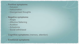 Positive symptoms:
- Delusion
- Hallucination
- Disorganised thoughts
Negative symptoms:
- Alogia
- Affective flattening
- Avolition
- Anhedonia
- Social withdrawal
Cognitive symptoms (memory, attention)
Emotional symptoms
 